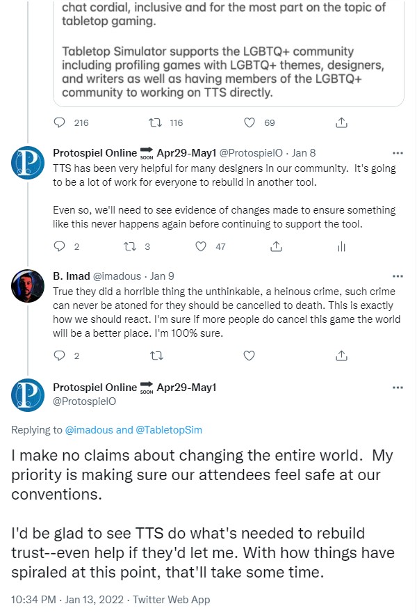 B. Imad @imadous · Jan 9 True they did a horrible thing the unthinkable, a heinous crime, such crime can never be atoned for they should be cancelled to death. This is exactly how we should react. I'm sure if more people do cancel this game the world will be a better place. I'm 100% sure. @ProtospielO Replying to @imadous and @TabletopSim - I make no claims about changing the entire world.  My priority is making sure our attendees feel safe at our conventions.  I'd be glad to see TTS do what's needed to rebuild trust--even help if they'd let me. With how things have spiraled at this point, that'll take some time.