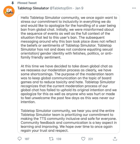 Hello Tabletop Simulator community, we once again want to stress our commitment to inclusivity in everything we do and would like to apologize for the handling of a user being ban from global chat. Initially, we were misinformed about the sequence of events as well as the full context of the situation that led to this user's ban. The subsequent messaging around why this ban took place does not reflect the beliefs or sentiments of Tabletop Simulator. Tabletop Simulator has not and does not condone equating sexual orientation/ gender identity with fetishes, politics, or anti-family friendly sentiment. At this time we have decided to take down global chat as we reassess our moderation process as clearly, we have some shortcomings. The purpose of the moderation team was to keep global communication on the topic of board games and to reduce toxicity and hate. Tabletop Simulator recognizes that the current moderation process of our global chat has failed to uphold its original intention and we apologize for this as well as anyone who was hurt or made to feel unwelcome the past few days as this was never our intention. Tabletop Simulator community, we hear you and the entire Tabletop Simulator team is prioritizing our commitment to making the TTS community inclusive and safe for everyone. Community feedback and communication is a key aspect in learning and improving. We hope to once again over time regain your trust and respect.