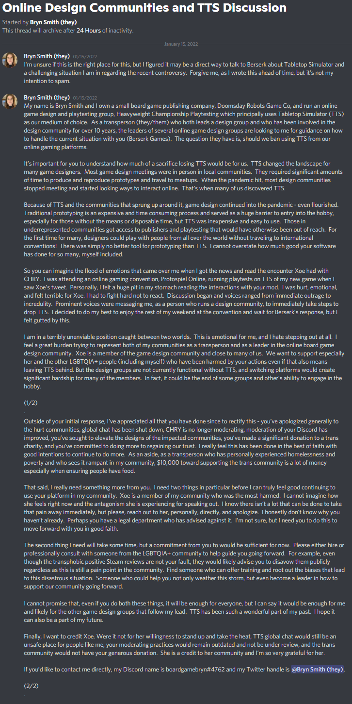 Bryn Smith (they) — 01/15/2022 I'm unsure if this is the right place for this, but I figured it may be a direct way to talk to Berserk about Tabletop Simulator and a challenging situation I am in regarding the recent controversy.  Forgive me, as I wrote this ahead of time, but it's not my intention to spam.  My name is Bryn Smith and I own a small board game publishing company, Doomsday Robots Game Co, and run an online game design and playtesting group, Heavyweight Championship Playtesting which principally uses Tabletop Simulator (TTS) as our medium of choice.  As a transperson (they/them) who both leads a design group and who has been involved in the design community for over 10 years, the leaders of several online game design groups are looking to me for guidance on how to handle the current situation with you (Berserk Games).  The question they have is, should we ban using TTS from our online gaming platforms.  It’s important for you to understand how much of a sacrifice losing TTS would be for us.  TTS changed the landscape for many game designers.  Most game design meetings were in person in local communities.  They required significant amounts of time to produce and reproduce prototypes and travel to meetups.  When the pandemic hit, most design communities stopped meeting and started looking ways to interact online.  That’s when many of us discovered TTS.  Because of TTS and the communities that sprung up around it, game design continued into the pandemic - even flourished.  Traditional prototyping is an expensive and time consuming process and served as a huge barrier to entry into the hobby, especially for those without the means or disposable time, but TTS was inexpensive and easy to use.  Those in underrepresented communities got access to publishers and playtesting that would have otherwise been out of reach.  For the first time for many, designers could play with people from all over the world without traveling to international conventions!  There was simply no better tool for prototyping than TTS.  I cannot overstate how much good your software has done for so many, myself included.  So you can imagine the flood of emotions that came over me when I got the news and read the encounter Xoe had with CHRY.  I was attending an online gaming convention, Protospiel Online, running playtests on TTS of my new game when I saw Xoe’s tweet.  Personally, I felt a huge pit in my stomach reading the interactions with your mod.  I was hurt, emotional, and felt terrible for Xoe. I had to fight hard not to react.  Discussion began and voices ranged from immediate outrage to incredulity.  Prominent voices were messaging me, as a person who runs a design community, to immediately take steps to drop TTS.  I decided to do my best to enjoy the rest of my weekend at the convention and wait for Berserk’s response, but I felt gutted by this.  I am in a terribly unenviable position caught between two worlds.  This is emotional for me, and I hate stepping out at all.  I feel a great burden trying to represent both of my communities as a transperson and as a leader in the online board game design community.  Xoe is a member of the game design community and close to many of us.  We want to support especially her and the other LGBTQIA+ people (including myself) who have been harmed by your actions even if that also means leaving TTS behind. But the design groups are not currently functional without TTS, and switching platforms would create significant hardship for many of the members.  In fact, it could be the end of some groups and other’s ability to engage in the hobby.  (1/2) . Outside of your initial response, I’ve appreciated all that you have done since to rectify this - you’ve apologized generally to the hurt communities, global chat has been shut down, CHRY is no longer moderating, moderation of your Discord has improved, you’ve sought to elevate the designs of the impacted communities, you’ve made a significant donation to a trans charity, and you’ve committed to doing more to regaining our trust.  I really feel this has been done in the best of faith with good intentions to continue to do more.  As an aside, as a transperson who has personally experienced homelessness and poverty and who sees it rampant in my community, $10,000 toward supporting the trans community is a lot of money especially when ensuring people have food.  That said, I really need something more from you.  I need two things in particular before I can truly feel good continuing to use your platform in my community.  Xoe is a member of my community who was the most harmed.  I cannot imagine how she feels right now and the antagonism she is experiencing for speaking out.  I know there isn’t a lot that can be done to take that pain away immediately, but please, reach out to her, personally, directly, and apologize.  I honestly don’t know why you haven’t already.  Perhaps you have a legal department who has advised against it.  I’m not sure, but I need you to do this to move forward with you in good faith.  The second thing I need will take some time, but a commitment from you to would be sufficient for now.  Please either hire or professionally consult with someone from the LGBTQIA+ community to help guide you going forward.  For example, even though the transphobic positive Steam reviews are not your fault, they would likely advise you to disavow them publicly regardless as this is still a pain point in the community.  Find someone who can offer training and root out the biases that lead to this disastrous situation.  Someone who could help you not only weather this storm, but even become a leader in how to support our community going forward.  I cannot promise that, even if you do both these things, it will be enough for everyone, but I can say it would be enough for me and likely for the other game design groups that follow my lead.  TTS has been such a wonderful part of my past.  I hope it can also be a part of my future.  Finally, I want to credit Xoe. Were it not for her willingness to stand up and take the heat, TTS global chat would still be an unsafe place for people like me, your moderating practices would remain outdated and not be under review, and the trans community would not have your generous donation.  She is a credit to her community and I’m so very grateful for her.  If you’d like to contact me directly, my Discord name is boardgamebryn#4762 and my Twitter handle is @Bryn Smith (they).  (2/2)