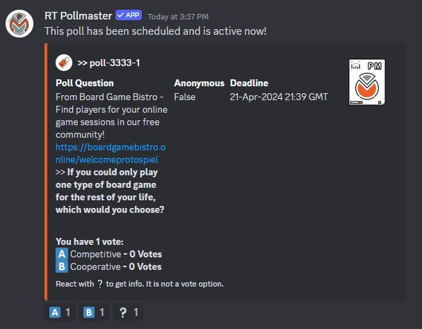 Example attendee poll as seen in a Discord post. Post reads: 'RT Pollmaster (Bot) - This poll has been scheduled and is active now! Poll-3333-1 Poll Question: From Board Game Bistro - Find Players for your online game sessions in our free community! https://boardgamebistro.online/welcomeprotospiel | If you could only play one type of board game for the rest of your life, which would you choose? You have 1 vote A) Competitive (0 votes) B) Cooperative (0 votes) React with ? to get info. It is not a vote option. Anonymous - False, Deadline - 16 Mar 2024 23:59 EST.' Three emoji reactions are shown under the post, one for A, one for B, and one for ?